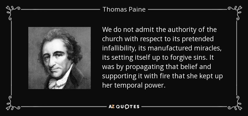 We do not admit the authority of the church with respect to its pretended infallibility, its manufactured miracles, its setting itself up to forgive sins. It was by propagating that belief and supporting it with fire that she kept up her temporal power. - Thomas Paine
