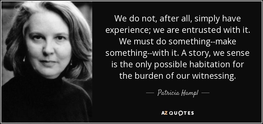 We do not, after all, simply have experience; we are entrusted with it. We must do something--make something--with it. A story, we sense is the only possible habitation for the burden of our witnessing. - Patricia Hampl
