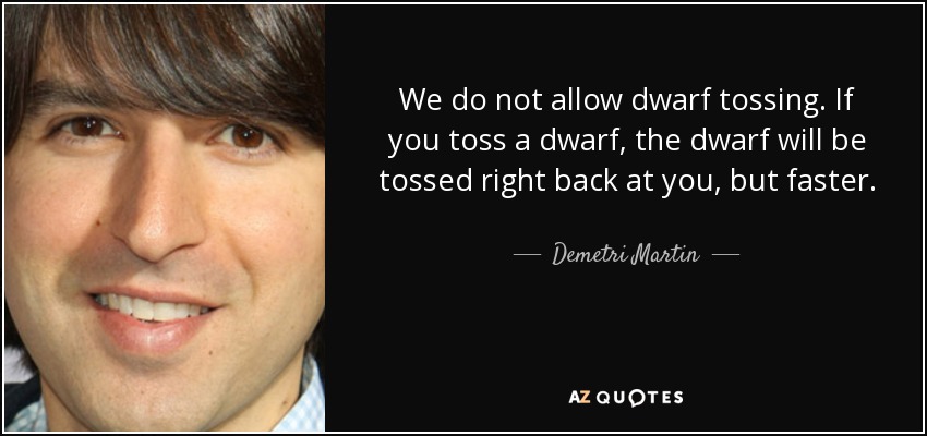 We do not allow dwarf tossing. If you toss a dwarf, the dwarf will be tossed right back at you, but faster. - Demetri Martin