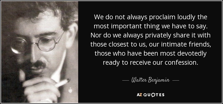 We do not always proclaim loudly the most important thing we have to say. Nor do we always privately share it with those closest to us, our intimate friends, those who have been most devotedly ready to receive our confession. - Walter Benjamin