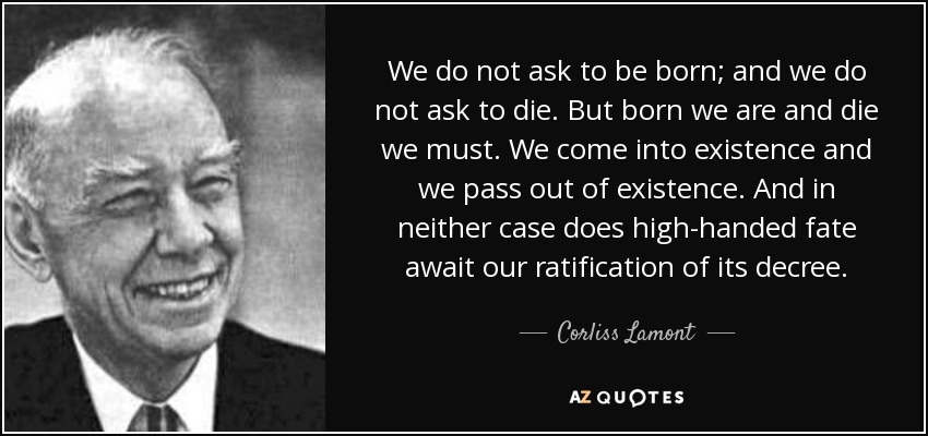 We do not ask to be born; and we do not ask to die. But born we are and die we must. We come into existence and we pass out of existence. And in neither case does high-handed fate await our ratification of its decree. - Corliss Lamont