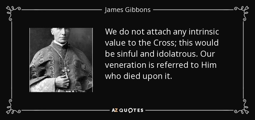 We do not attach any intrinsic value to the Cross; this would be sinful and idolatrous. Our veneration is referred to Him who died upon it. - James Gibbons
