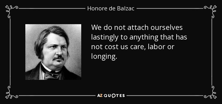 We do not attach ourselves lastingly to anything that has not cost us care, labor or longing. - Honore de Balzac