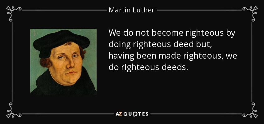 We do not become righteous by doing righteous deed but, having been made righteous, we do righteous deeds. - Martin Luther