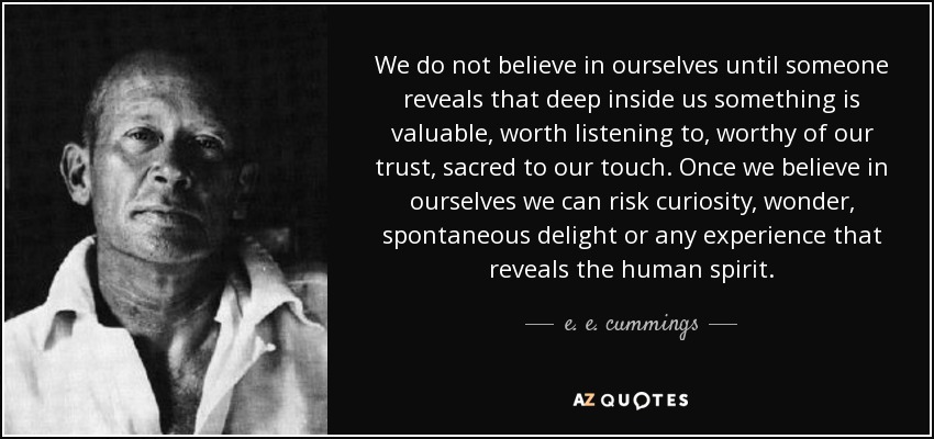 We do not believe in ourselves until someone reveals that deep inside us something is valuable, worth listening to, worthy of our trust, sacred to our touch. Once we believe in ourselves we can risk curiosity, wonder, spontaneous delight or any experience that reveals the human spirit. - e. e. cummings