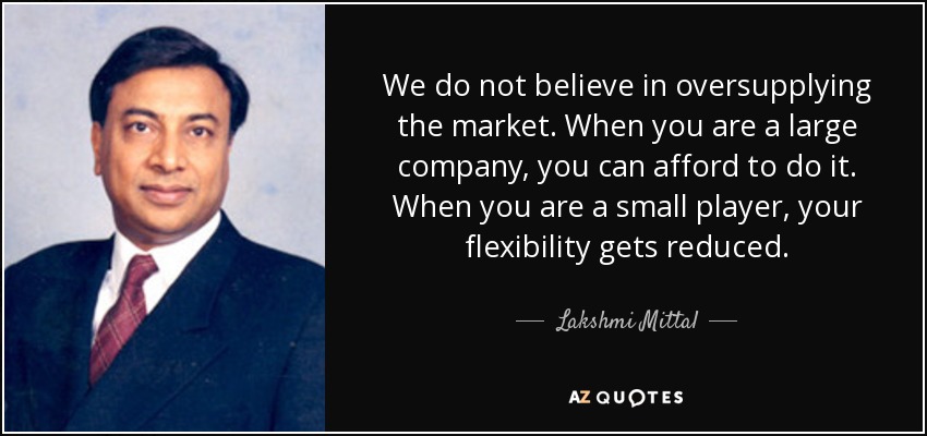 We do not believe in oversupplying the market. When you are a large company, you can afford to do it. When you are a small player, your flexibility gets reduced. - Lakshmi Mittal