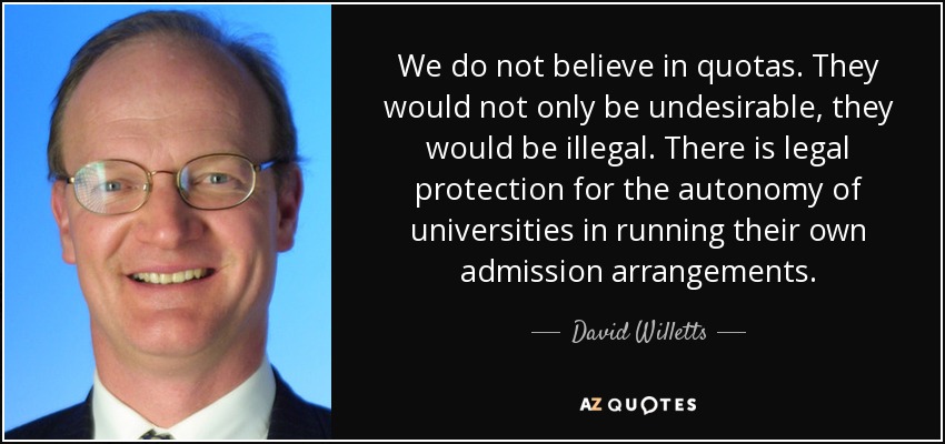 We do not believe in quotas. They would not only be undesirable, they would be illegal. There is legal protection for the autonomy of universities in running their own admission arrangements. - David Willetts