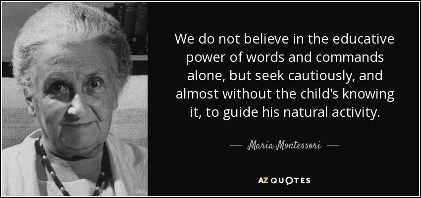 We do not believe in the educative power of words and commands alone, but seek cautiously, and almost without the child's knowing it, to guide his natural activity. - Maria Montessori