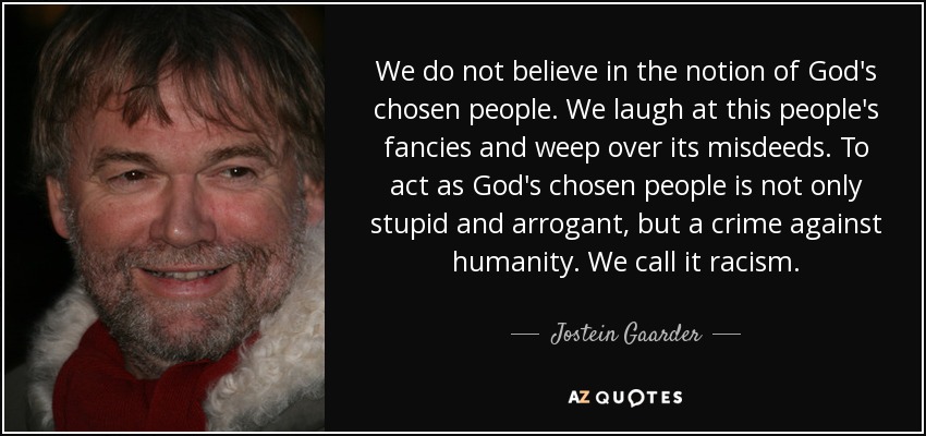 We do not believe in the notion of God's chosen people. We laugh at this people's fancies and weep over its misdeeds. To act as God's chosen people is not only stupid and arrogant, but a crime against humanity. We call it racism. - Jostein Gaarder