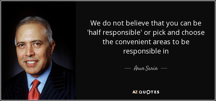 We do not believe that you can be 'half responsible' or pick and choose the convenient areas to be responsible in - Arun Sarin