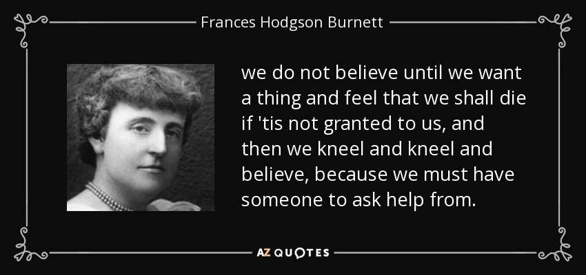we do not believe until we want a thing and feel that we shall die if 'tis not granted to us, and then we kneel and kneel and believe, because we must have someone to ask help from. - Frances Hodgson Burnett
