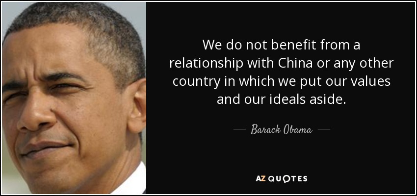 We do not benefit from a relationship with China or any other country in which we put our values and our ideals aside. - Barack Obama