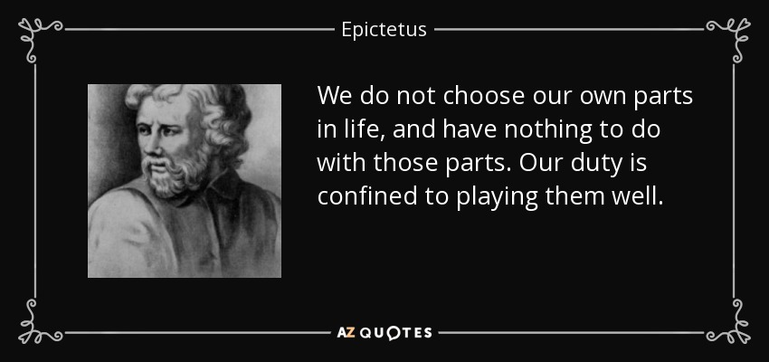 We do not choose our own parts in life, and have nothing to do with those parts. Our duty is confined to playing them well. - Epictetus
