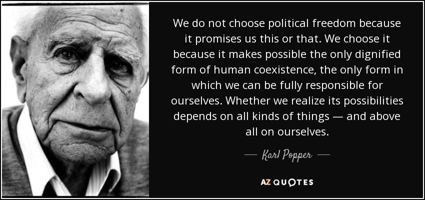 We do not choose political freedom because it promises us this or that. We choose it because it makes possible the only dignified form of human coexistence, the only form in which we can be fully responsible for ourselves. Whether we realize its possibilities depends on all kinds of things — and above all on ourselves. - Karl Popper