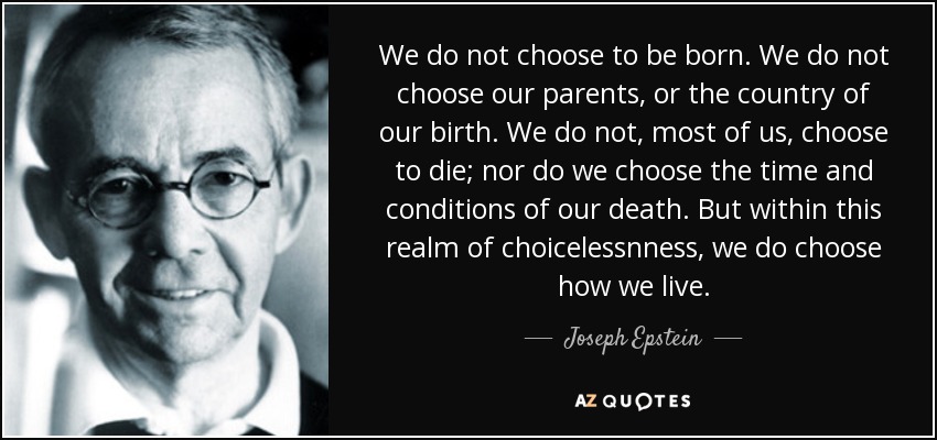 We do not choose to be born. We do not choose our parents, or the country of our birth. We do not, most of us, choose to die; nor do we choose the time and conditions of our death. But within this realm of choicelessnness, we do choose how we live. - Joseph Epstein