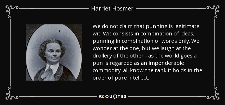 We do not claim that punning is legitimate wit. Wit consists in combination of ideas, punning in combination of words only. We wonder at the one, but we laugh at the drollery of the other - as the world goes a pun is regarded as an imponderable commodity, all know the rank it holds in the order of pure intellect. - Harriet Hosmer