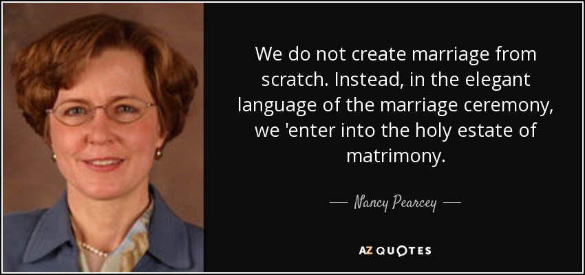 We do not create marriage from scratch. Instead, in the elegant language of the marriage ceremony, we 'enter into the holy estate of matrimony. - Nancy Pearcey