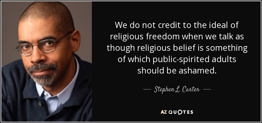 We do not credit to the ideal of religious freedom when we talk as though religious belief is something of which public-spirited adults should be ashamed. - Stephen L. Carter