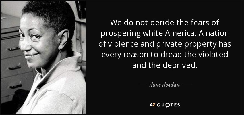 We do not deride the fears of prospering white America. A nation of violence and private property has every reason to dread the violated and the deprived. - June Jordan