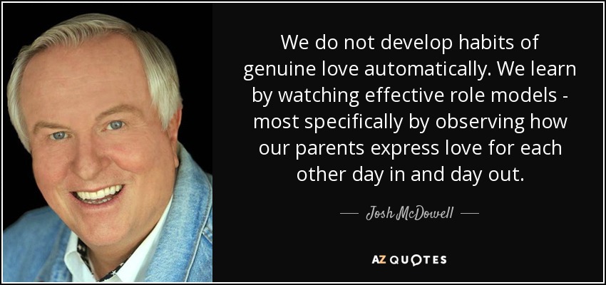 We do not develop habits of genuine love automatically. We learn by watching effective role models - most specifically by observing how our parents express love for each other day in and day out. - Josh McDowell