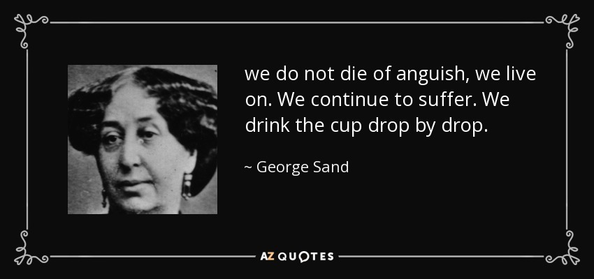 we do not die of anguish, we live on. We continue to suffer. We drink the cup drop by drop. - George Sand