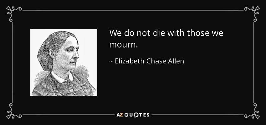 We do not die with those we mourn. - Elizabeth Chase Allen