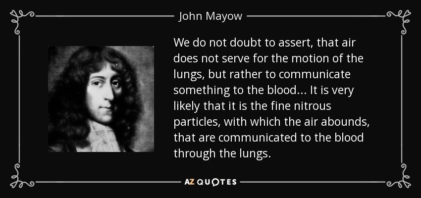 We do not doubt to assert, that air does not serve for the motion of the lungs, but rather to communicate something to the blood ... It is very likely that it is the fine nitrous particles, with which the air abounds, that are communicated to the blood through the lungs. - John Mayow