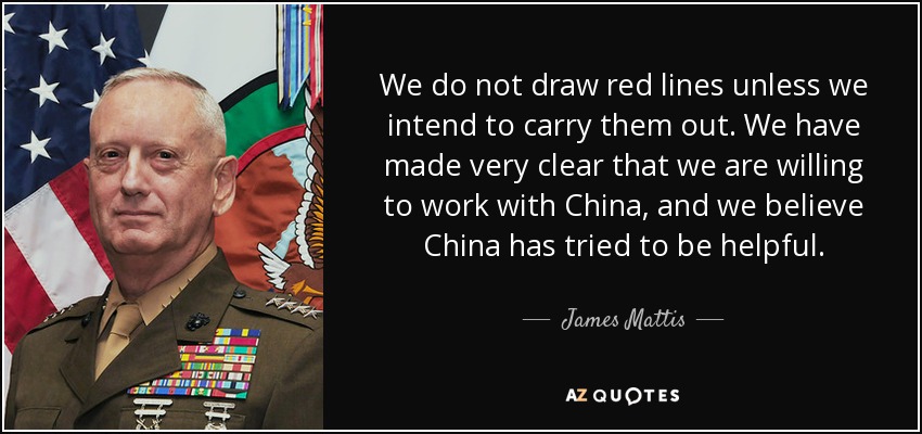 We do not draw red lines unless we intend to carry them out. We have made very clear that we are willing to work with China, and we believe China has tried to be helpful. - James Mattis