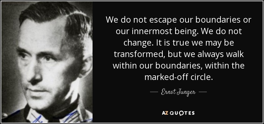 We do not escape our boundaries or our innermost being. We do not change. It is true we may be transformed, but we always walk within our boundaries, within the marked-off circle. - Ernst Junger