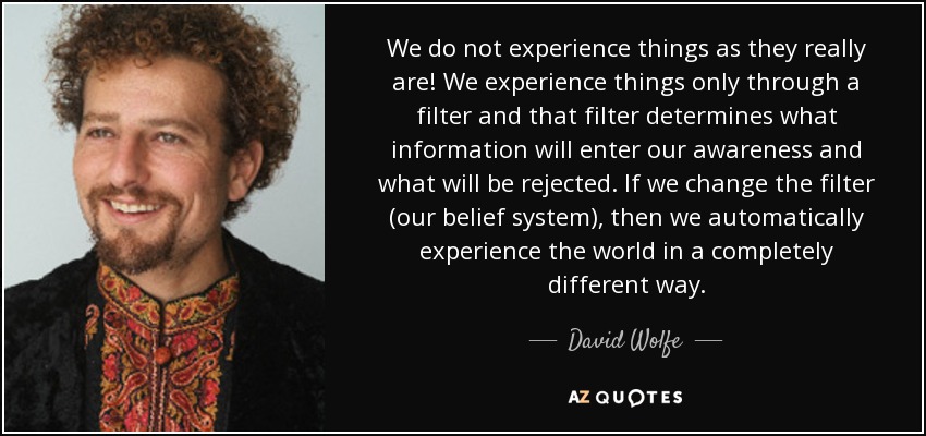 We do not experience things as they really are! We experience things only through a filter and that filter determines what information will enter our awareness and what will be rejected. If we change the filter (our belief system), then we automatically experience the world in a completely different way. - David Wolfe