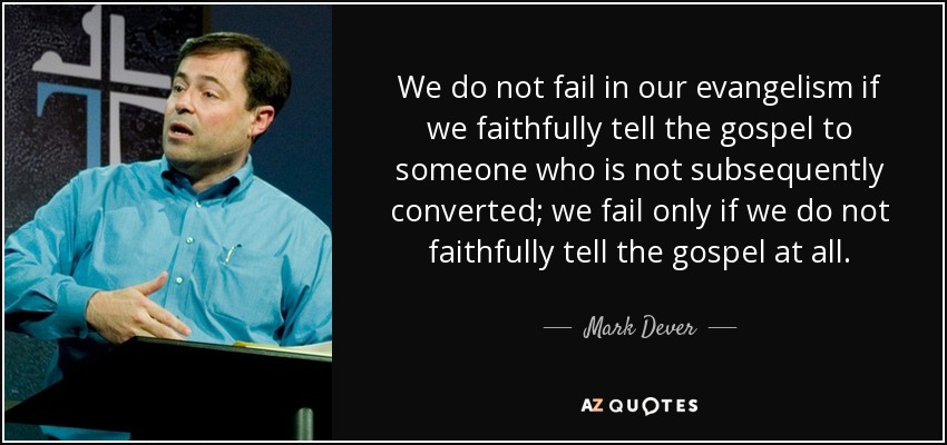 We do not fail in our evangelism if we faithfully tell the gospel to someone who is not subsequently converted; we fail only if we do not faithfully tell the gospel at all. - Mark Dever