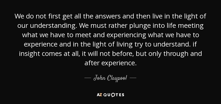 We do not first get all the answers and then live in the light of our understanding. We must rather plunge into life meeting what we have to meet and experiencing what we have to experience and in the light of living try to understand. if insight comes at all, it will not before, but only through and after experience. - John Claypool