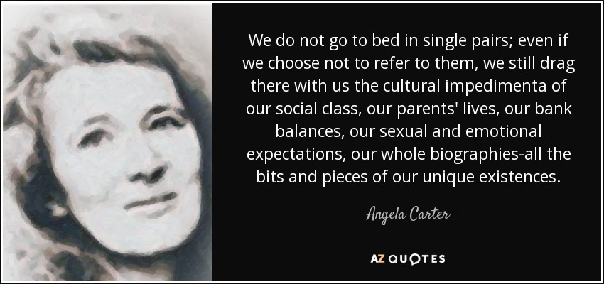 We do not go to bed in single pairs; even if we choose not to refer to them, we still drag there with us the cultural impedimenta of our social class, our parents' lives, our bank balances, our sexual and emotional expectations, our whole biographies-all the bits and pieces of our unique existences. - Angela Carter