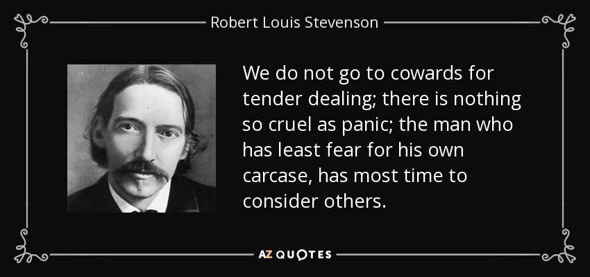 We do not go to cowards for tender dealing; there is nothing so cruel as panic; the man who has least fear for his own carcase, has most time to consider others. - Robert Louis Stevenson