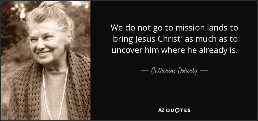 We do not go to mission lands to 'bring Jesus Christ' as much as to uncover him where he already is. - Catherine Doherty