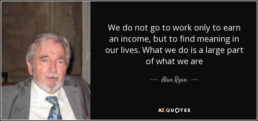 We do not go to work only to earn an income, but to find meaning in our lives. What we do is a large part of what we are - Alan Ryan