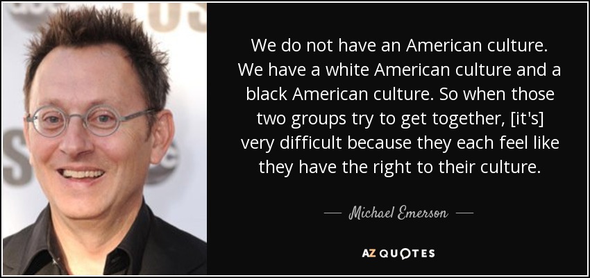 We do not have an American culture. We have a white American culture and a black American culture. So when those two groups try to get together, [it's] very difficult because they each feel like they have the right to their culture. - Michael Emerson