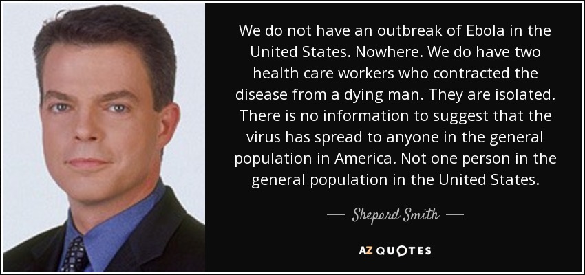 We do not have an outbreak of Ebola in the United States. Nowhere. We do have two health care workers who contracted the disease from a dying man. They are isolated. There is no information to suggest that the virus has spread to anyone in the general population in America. Not one person in the general population in the United States. - Shepard Smith