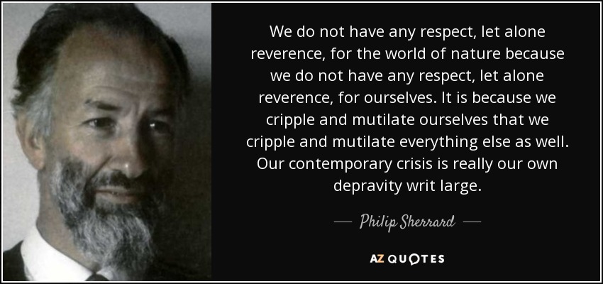 We do not have any respect, let alone reverence, for the world of nature because we do not have any respect, let alone reverence, for ourselves. It is because we cripple and mutilate ourselves that we cripple and mutilate everything else as well. Our contemporary crisis is really our own depravity writ large. - Philip Sherrard