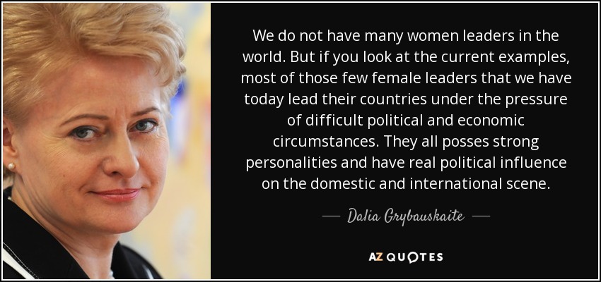 We do not have many women leaders in the world. But if you look at the current examples, most of those few female leaders that we have today lead their countries under the pressure of difficult political and economic circumstances. They all posses strong personalities and have real political influence on the domestic and international scene. - Dalia Grybauskaite