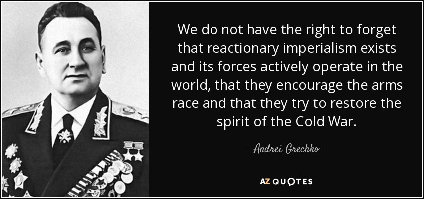 We do not have the right to forget that reactionary imperialism exists and its forces actively operate in the world, that they encourage the arms race and that they try to restore the spirit of the Cold War. - Andrei Grechko