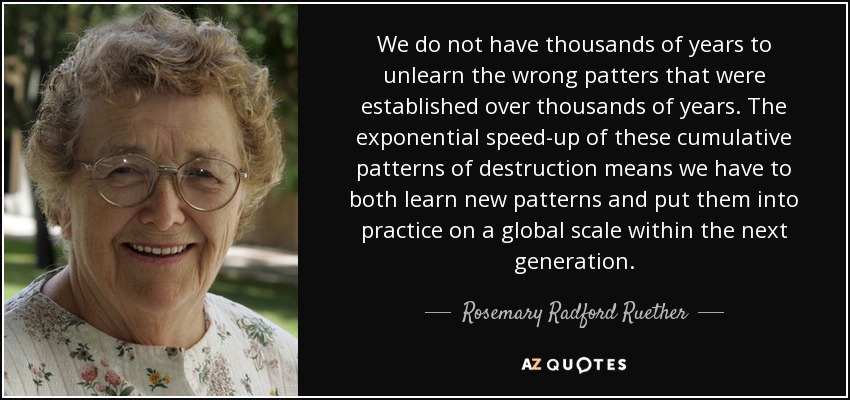 We do not have thousands of years to unlearn the wrong patters that were established over thousands of years. The exponential speed-up of these cumulative patterns of destruction means we have to both learn new patterns and put them into practice on a global scale within the next generation. - Rosemary Radford Ruether