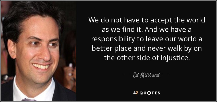 We do not have to accept the world as we find it. And we have a responsibility to leave our world a better place and never walk by on the other side of injustice. - Ed Miliband