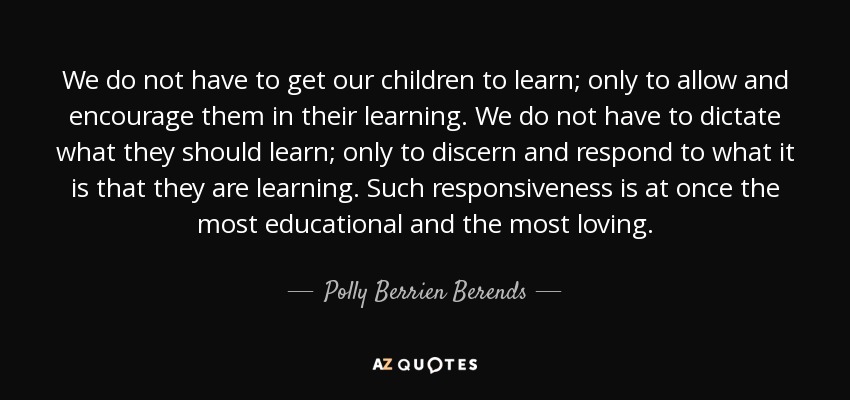 We do not have to get our children to learn; only to allow and encourage them in their learning. We do not have to dictate what they should learn; only to discern and respond to what it is that they are learning. Such responsiveness is at once the most educational and the most loving. - Polly Berrien Berends