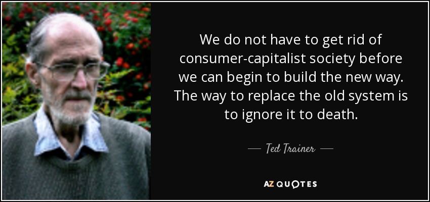 We do not have to get rid of consumer-capitalist society before we can begin to build the new way. The way to replace the old system is to ignore it to death. - Ted Trainer