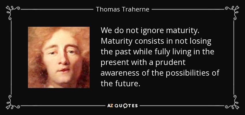 We do not ignore maturity. Maturity consists in not losing the past while fully living in the present with a prudent awareness of the possibilities of the future. - Thomas Traherne