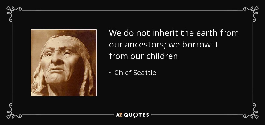 We do not inherit the earth from our ancestors; we borrow it from our children - Chief Seattle
