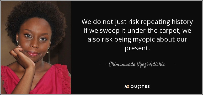 We do not just risk repeating history if we sweep it under the carpet, we also risk being myopic about our present. - Chimamanda Ngozi Adichie