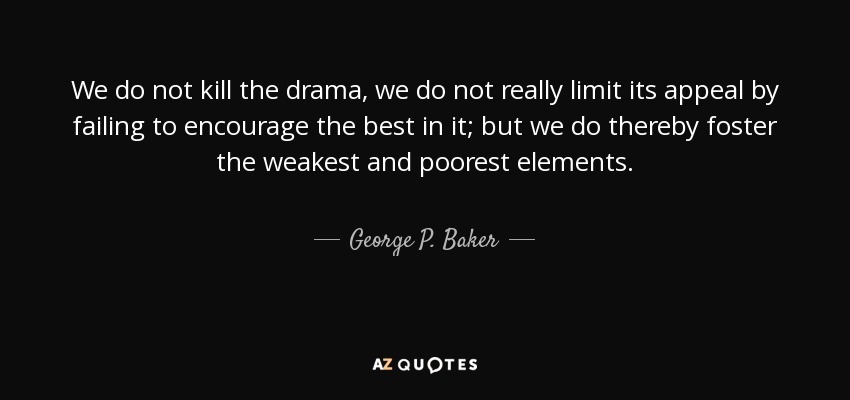We do not kill the drama, we do not really limit its appeal by failing to encourage the best in it; but we do thereby foster the weakest and poorest elements. - George P. Baker