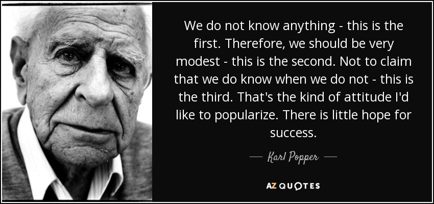 We do not know anything - this is the first. Therefore, we should be very modest - this is the second. Not to claim that we do know when we do not - this is the third. That's the kind of attitude I'd like to popularize. There is little hope for success. - Karl Popper